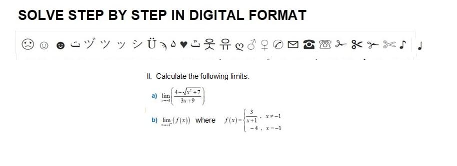 SOLVE STEP BY STEP IN DIGITAL FORMAT
シッシ
II. Calculate the following limits.
4-√√x² +7
a) lim
3--3 3x+9
b) lim (f(x)) where f(x)=x+1
(
3
, x=-1
-4, x=-1