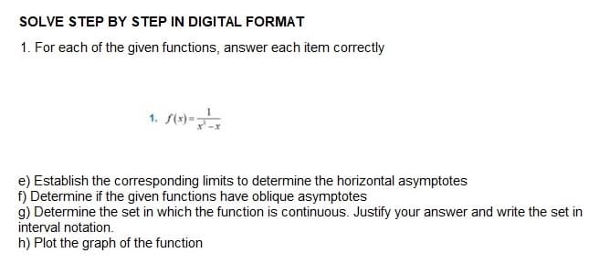 SOLVE STEP BY STEP IN DIGITAL FORMAT
1. For each of the given functions, answer each item correctly
1.
e) Establish the corresponding limits to determine the horizontal asymptotes
f) Determine if the given functions have oblique asymptotes
g) Determine the set in which the function is continuous. Justify your answer and write the set in
interval notation.
h) Plot the graph of the function