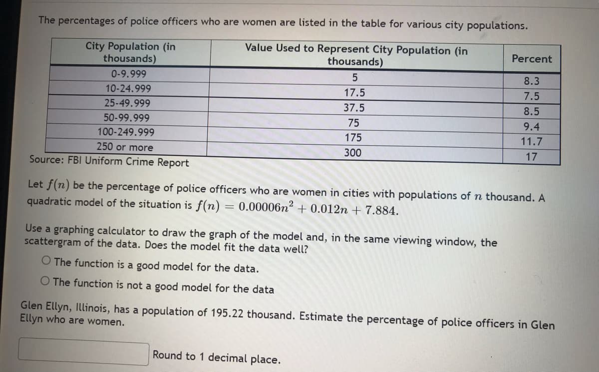 The percentages of police officers who are women are listed in the table for various city populations.
Value Used to Represent City Population (in
City Population (in
thousands)
Percent
thousands)
0-9.999
5
8.3
10-24.999
17.5
7.5
25-49.999
37.5
8.5
50-99.999
75
9.4
100-249.999
175
11.7
250 or more
300
17
Source: FBI Uniform Crime Report
Let f(n) be the percentage of police officers who are women in cities with populations of n thousand. A
quadratic model of the situation is f(n) = 0.00006n² + 0.012n + 7.884.
Use a graphing calculator to draw the graph of the model and, in the same viewing window, the
scattergram of the data. Does the model fit the data well?
O The function is a good model for the data.
O The function is not a good model for the data
Glen Ellyn, Illinois, has a population of 195.22 thousand. Estimate the percentage of police officers in Glen
Ellyn who are women.
Round to 1 decimal place.