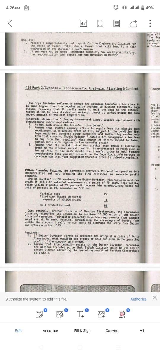 4:26 PM
47
اساس
49%
Required:
1. Prepare a reaponsibility cost report for the Engineering Division for
the month of Harch, 1988. Use format that will lead to a fair
evaluation of the division's performance.
2. If you were Mr. Ed Reyes immediate superior, how would you, interpret
the responsibility cost report for his division in March?
ice of
The Toy
supply a
the requi
follow
488 Part 2/Systems & Techniques for Analysis, Planning & Control
Chapt
The Toys Division refuses to accept the proposed transfer price since it
16 much higher than the regular price charged to outside customers. Bags
states, however, that it really wants to sell the bags to the external
market at P24 to earn its desired mark-up, though. it cannot charge the same
amount, because of the keen competition.
Required: Answer the following independent items. Support your answer with
computations and/or explanation.
1.
At how much should the transfer price be set?
2. Assume that another company offers to supply Toys its plastic bags
requirement at a special price of P19, subject to the condition that
Toys would not consider other suppliers and instead buy exclusively
from that company. Should Malabon Plastac's top management allow Toys
to buy from that supplier? What course of action should be taken,
particularly with regards to the transfer price?
3. Assume that the market price for plastic bage shows a decreasing
trend in the external market, and it is anticipated to reach even so
Low as P14. At how much should the transfer price be set? Prepare
computations that you may present to the Bags Division's manager to
convince him that your suggested transfer price is indeed acceptable.
P10-4. Transfer Pricing. The Navotas. Electronics Corporation operates in
decentralized set up, treating its line divisions as separate profit
centers.
One of Navotas profit centers, the Switch Division, manufactures awitches
which it sells to external customers at a price of P5 each. This selling
price yields profit of P2 per unit because his manufacturing costs per
unit of product is P3, computed as follows:
Variable cost
Fixed cost (based on normal
capacity of 40,000 units)
Full production cost
P2
1
Just recently, another division of Navotas Electronics, the Transistor
Division, signified its intention to purchase 10,000 units of the Switch
Division's product. Translater presently buys his requirements from outside
suppliers at P4 each. However, considering the advantages of buying from
within the company itself, he now wants to purchase the units from Switch
and offers a price of P4.
Required:
1. If Switch Division agrees to transfer the units at a price of P4 to
Transistor, what would be the effect of this decision in the operating
profit of the company as a whole?
2. Assume that idle. capacity existe in the Switch Division, determine
the minimum transfer price that Switch Division would be willing to
accept without affecting the operating profit of Navotas Electronics
as a whole.
P10-5-
Sellin
which
During
of wh
market
The
proces
Divisi
Under
units
varieb
Requi
1.
2.
3,
Authorize the system to edit this file.
I+
Authorize X
Edit
Annotate
Fill & Sign
Convert
All