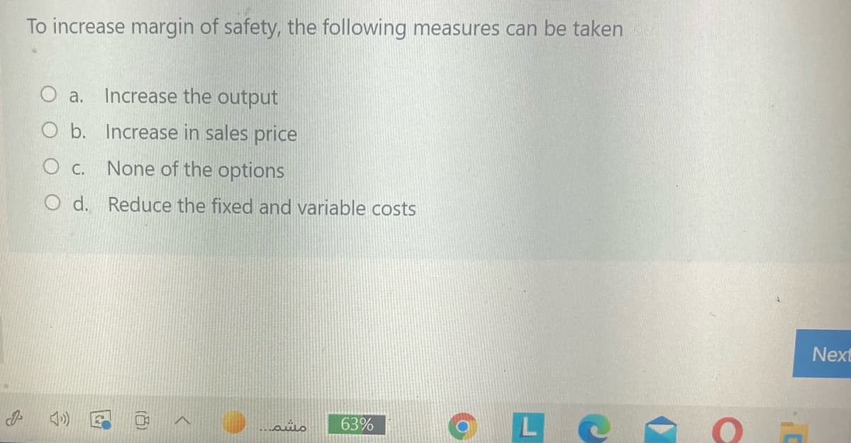 To increase margin of safety, the following measures can be taken
O a. Increase the output
O b. Increase in sales price
O c. None of the options
O d. Reduce the fixed and variable costs
Next
L e
مشم.
63%
(百)
