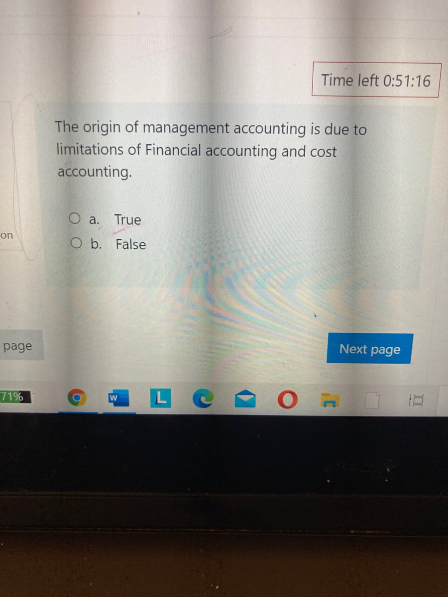 Time left 0:51:16
The origin of management accounting is due to
limitations of Financial accounting and cost
accounting.
O a. True
on
O b. False
page
Next page
71%
