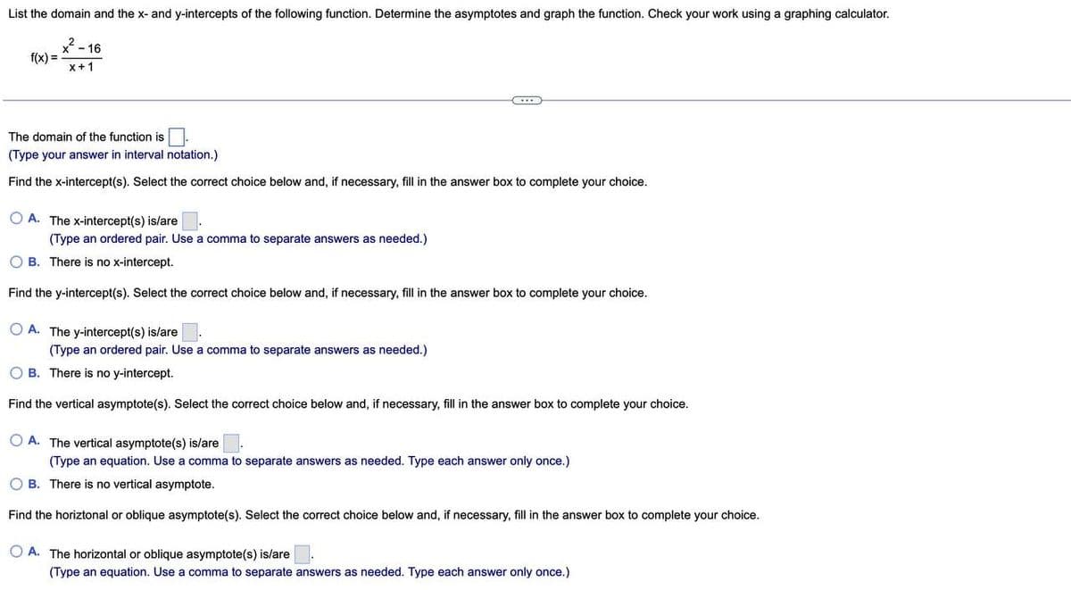 List the domain and the x- and y-intercepts of the following function. Determine the asymptotes and graph the function. Check your work using a graphing calculator.
x²-16
f(x) =
X + 1
The domain of the function is.
(Type your answer in interval notation.)
Find the x-intercept(s). Select the correct choice below and, if necessary, fill in the answer box to complete your choice.
OA. The x-intercept(s) is/are
(Type an ordered pair. Use a comma to separate answers as needed.)
EXD
OB. There is no x-intercept.
Find the y-intercept(s). Select the correct choice below and, if necessary, fill in the answer box to complete your choice.
OA. The y-intercept(s) is/are
(Type an ordered pair. Use a comma to separate answers as needed.)
OB. There is no y-intercept.
Find the vertical asymptote(s). Select the correct choice below and, if necessary, fill in the answer box to complete your choice.
OA. The vertical asymptote(s) is/are
(Type an equation. Use a comma to separate answers as needed. Type each answer only once.)
OB. There is no vertical asymptote.
Find the horiztonal or oblique asymptote(s). Select the correct choice below and, if necessary, fill in the answer box to complete your choice.
OA. The horizontal or oblique asymptote(s) is/are
(Type an equation. Use a comma to separate answers as needed. Type each answer only once.)