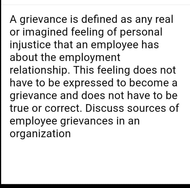 A grievance is defined as any real
or imagined feeling of personal
injustice that an employee has
about the employment
relationship. This feeling does not
have to be expressed to become a
grievance and does not have to be
true or correct. Discuss sources of
employee grievances in an
organization