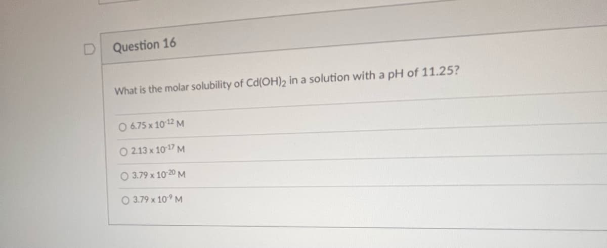 Question 16
What is the molar solubility of Cd(OH)2 in a solution with a pH of 11.25?
O 6.75 x 10-12 M
O 2.13 x 10-17 M
O 3.79 x 10-20 M
O 3.79 x 109 M