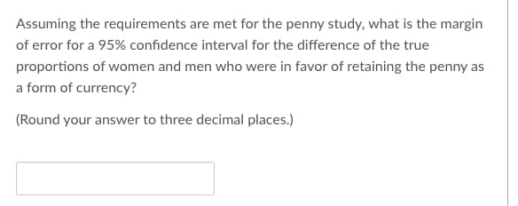 Assuming the requirements are met for the penny study, what is the margin
of error for a 95% confidence interval for the difference of the true
proportions of women and men who were in favor of retaining the penny as
a form of currency?
(Round your answer to three decimal places.)