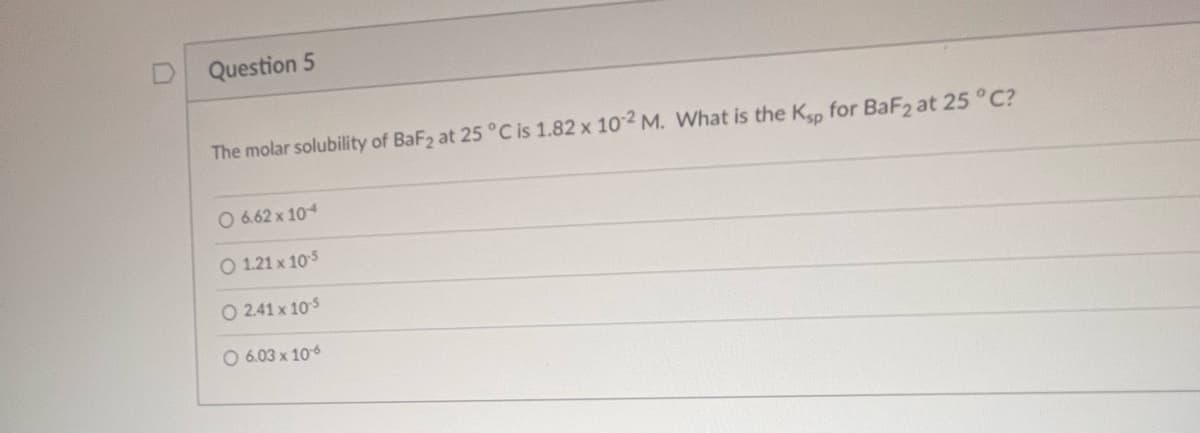 Question 5
The molar solubility of BaF2 at 25 °C is 1.82 x 10-2 M. What is the Ksp for BaF2 at 25 °C?
O 6.62 x 104
O 1.21 x 10-5
O 241x105
O 6.03 x 10-6