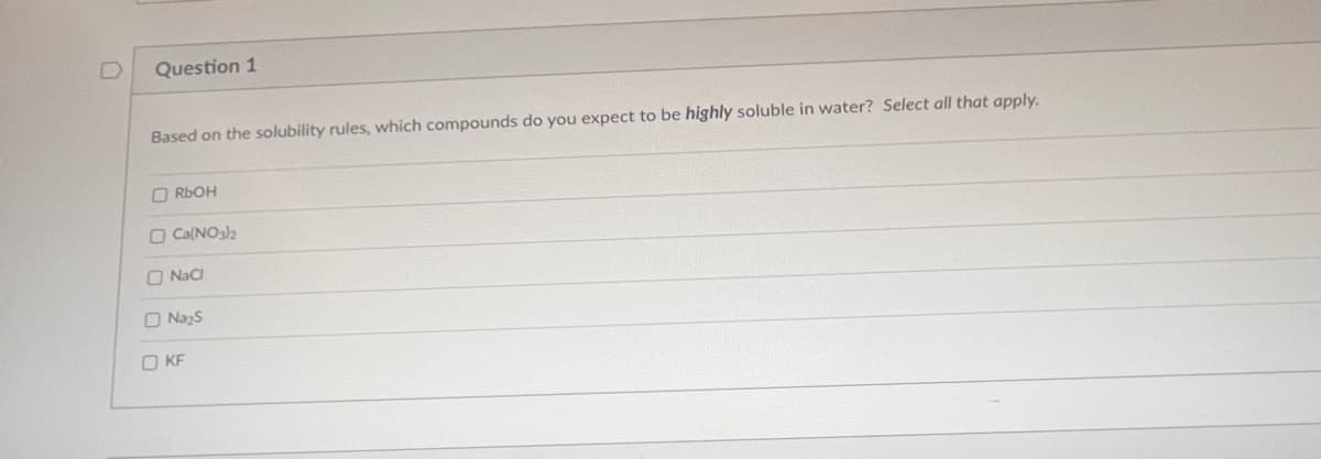 Question 1
Based on the solubility rules, which compounds do you expect to be highly soluble in water? Select all that apply.
RbOH
Ca(NO3)2
NaCl
Na₂S
OKF