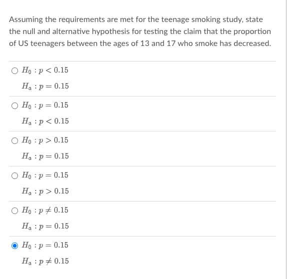Assuming the requirements are met for the teenage smoking study, state
the null and alternative hypothesis for testing the claim that the proportion
of US teenagers between the ages of 13 and 17 who smoke has decreased.
O Ho: p < 0.15
H₂ : p= 0.15
O Ho: p = 0.15
H₂ : p < 0.15
O Ho: p > 0.15
H₂ : p = 0.15
Ho: p = 0.15
H₂ :p> 0.15
Hop 0.15
H₂ : p = 0.15
Ho: p = 0.15
Ha : p = 0.15