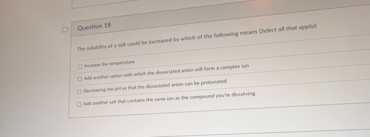 0
Question 18
The solubility of a salt could be increased by which of the following means (Select all that apply):
Increase the temperature
Add another cation with which the dissociated anion will form a complex ion
O Decreasing the pH so that the dissociated anion can be protonated
Add another salt that contains the same ion as the compound you're dissolving