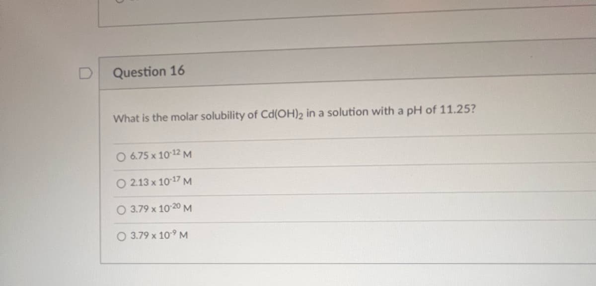 Question 16
What is the molar solubility of Cd(OH)2 in a solution with a pH of 11.25?
O 6.75 x 10-12 M
O 2.13 x 10-17 M
O 3.79 x 10-20 M
O 3.79 x 10-⁹ M