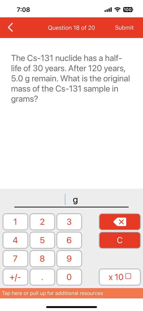 <
7:08
1
4
7
The Cs-131 nuclide has a half-
life of 30 years. After 120 years,
5.0 g remain. What is the original
mass of the Cs-131 sample in
grams?
+/-
2
LO
Question 18 of 20
5
8
3
6
9
O
g
ll 100
Tap here or pull up for additional resources
Submit
X
с
x 100