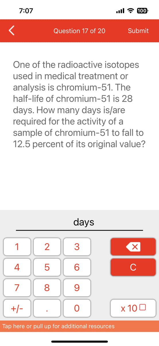 <
7:07
1
4
7
One of the radioactive isotopes
used in medical treatment or
analysis is chromium-51. The
half-life of chromium-51 is 28
days. How many days is/are
required for the activity of a
sample of chromium-51 to fall to
12.5 percent of its original value?
+/-
2
LO
Question 17 of 20
5
8
days
3
6
9
O
...l - 100
Tap here or pull up for additional resources
Submit
X
с
x 100