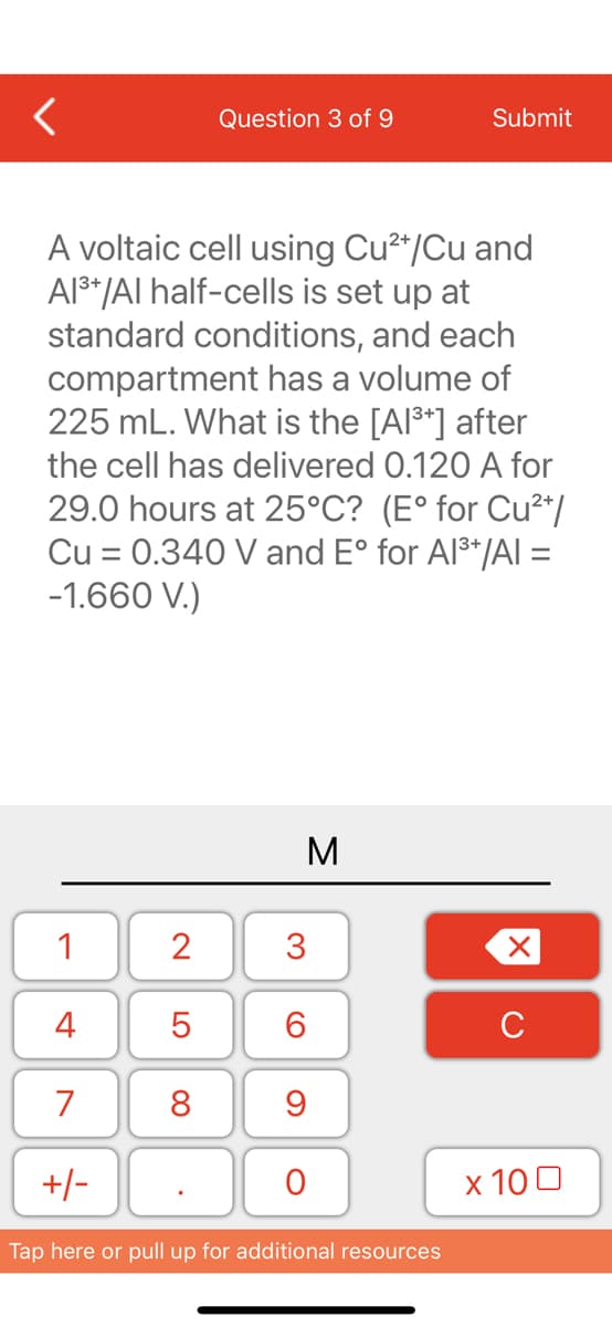 <
1
A voltaic cell using Cu²+/Cu and
Al³+/Al half-cells is set up at
standard conditions, and each
compartment has a volume of
225 mL. What is the [Al³+] after
the cell has delivered 0.120 A for
29.0 hours at 25°C? (E° for Cu²+/
Cu = 0.340 V and Eº for Al³+/AI =
-1.660 V.)
4
7
+/-
2
LO
Question 3 of 9
5
8
M
3
6
9
O
Submit
Tap here or pull up for additional resources
X
с
x 100