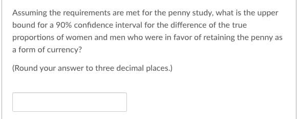 Assuming the requirements are met for the penny study, what is the upper
bound for a 90% confidence interval for the difference of the true
proportions of women and men who were in favor of retaining the penny as
a form of currency?
(Round your answer to three decimal places.)