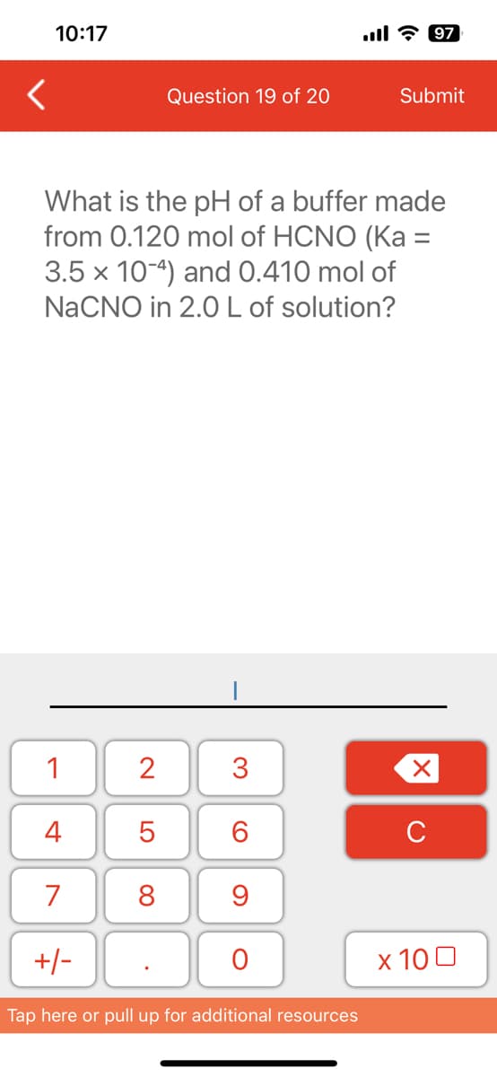 <
10:17
1
4
7
What is the pH of a buffer made
from 0.120 mol of HCNO (Ka =
3.5 x 10-4) and 0.410 mol of
NaCNO in 2.0 L of solution?
+/-
2
Question 19 of 20
5
8
3
6
9
O
Tap here or pull up for additional resources
Submit
97
X
с
x 100