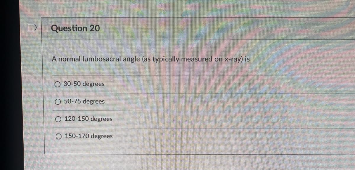 Question 20
A normal lumbosacral angle (as typically measured on x-ray) is
O 30-50 degrees
O 50-75 degrees
O 120-150 degrees
O 150-170 degrees