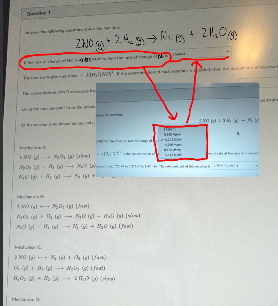 Question 1
Answer the following questions about the reaction:
2
ZNO(g) + 2 H₂(g) → N₂ (9) + 2 H₂O (9)
If the rate of change of NO is -0.485 M/min, then the rate of change of N₂ is Select]
The rate law is given as: rate=
The concentration of NO decreases fro
k[H₂ [NO2. If the concentration of each reactant is coubled, then the overall rate of the react
Using the rate constant from the previo
Of the mechanisms shown below, only
Mechanism B:
2 NO (9)
N₂O₂ (g) + H₂ (9)
N₂O (9)+ H₂ (9)
Mechanism A:
2 NO (9) -> N₂O₂ (9) (slow)
N₂O₂ (g) + H₂ (9)
N₂O (9)
N₂ (9) +
N₂O (9) + H₂ (9)
Mechanism D:
N₂O₂ (9) (fast)
about the reaction:
[Select]
0.243 M/min
0.485 M/min, then the rate of change of 2 -0.243 M/min
-0.970 M/min
0.970 M/min
= k H₂] [NO]². If the concentration of
-0.485 M/min
N₂O (g) + H₂O (9) (slow)
N₂ (9) + H₂O (9) (fast)
Mechanism C:
2 NO (9)
N₂ (9) + O2 (9) (fast)
O2 (g) + H₂ (g) - →
H₂O2 (9) (fast)
H₂O₂ (g) + H₂ (9) 2 H₂O (g) (slow)
2 NO (g) + 2 H₂ (9)→ N₂ (9)
reases from 0.750 M to 0.375 M in 1.49 min. The rate constant of this reaction is
verall rate of the reaction would c
1.79 M^-1 min^-1
centratio