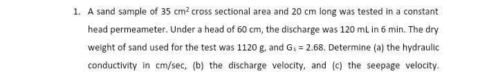 1. A sand sample of 35 cm² cross sectional area and 20 cm long was tested in a constant
head permeameter. Under a head of 60 cm, the discharge was 120 mL in 6 min. The dry
weight of sand used for the test was 1120 g, and G₁ = 2.68. Determine (a) the hydraulic
conductivity in cm/sec, (b) the discharge velocity, and (c) the seepage velocity.