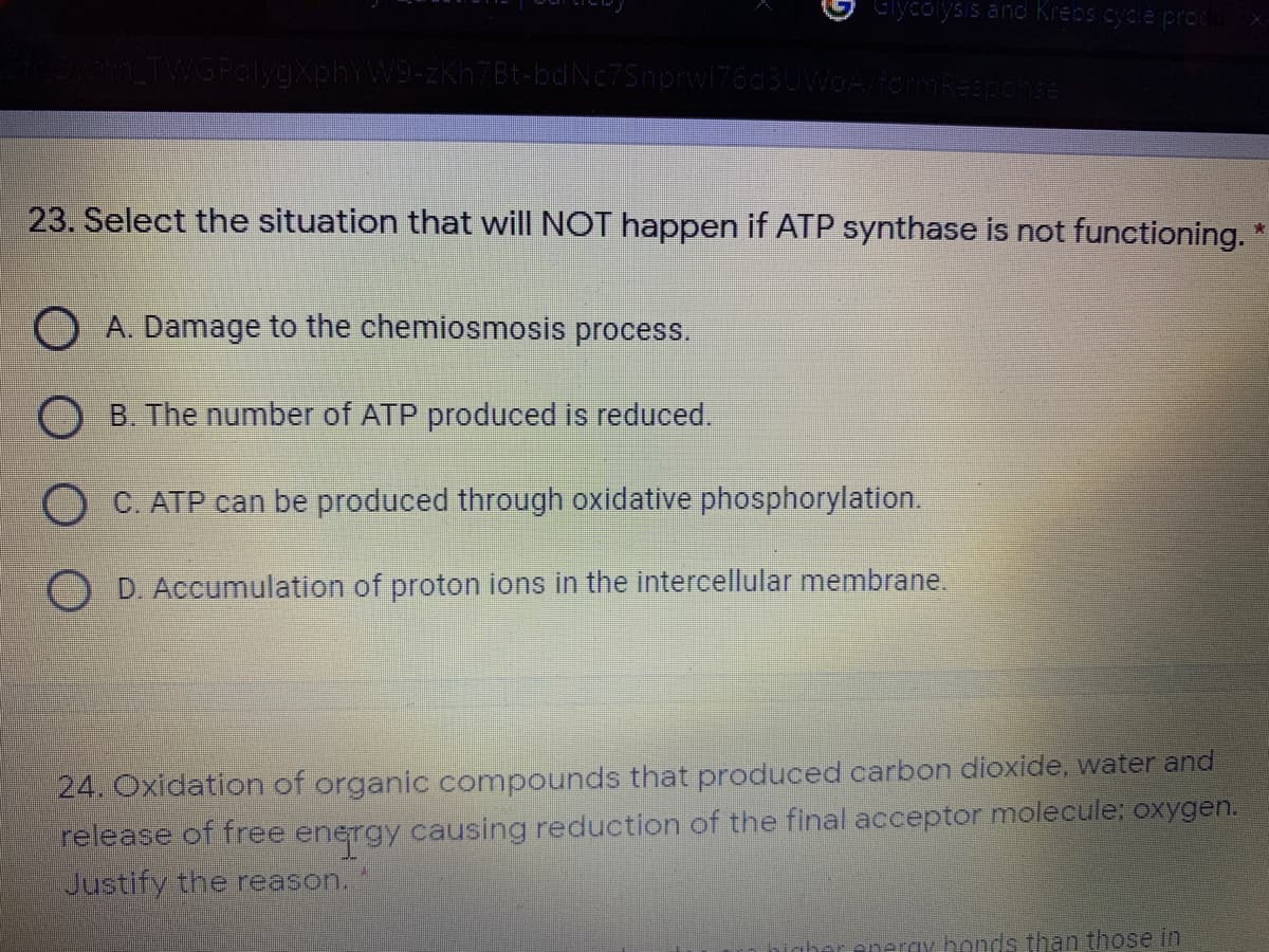Glycolysis and Krebs cycle pror
TWGPalygXphYW9-zKh7Bt-bdNc75nprw176dBUWOA
mResponse
23. Select the situation that will NOT happen if ATP synthase is not functioning.
O A. Damage to the chemiosmosis process.
B. The number of ATP produced is reduced.
C. ATP can be produced through oxidative phosphorylation.
D. Accumulation of proton ions in the intercellular membrane.
24. Oxidation of organic compounds that produced carbon dioxide, water and
release of free energy causing reduction of the final acceptor molecule: oxygen.
Justify the reason.
ray bonds than those in
