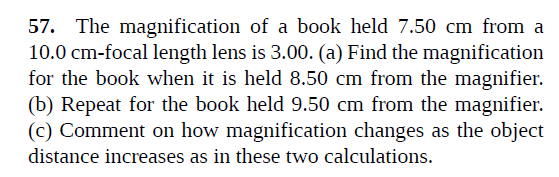 57. The magnification of a book held 7.50 cm from a
10.0 cm-focal length lens is 3.00. (a) Find the magnification
for the book when it is held 8.50 cm from the magnifier.
(b) Repeat for the book held 9.50 cm from the magnifier.
(c) Comment on how magnification changes as the object
distance increases as in these two calculations.
