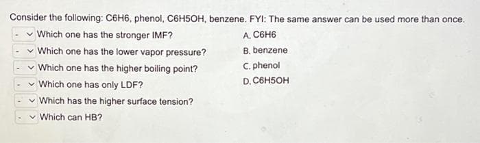 Consider the following: C6H6, phenol, C6H5OH, benzene. FYI: The same answer can be used more than once.
Which one has the stronger IMF?
A. C6H6
Which one has the lower vapor pressure?
B. benzene
C. phenol
✓ Which one has the higher boiling point?
✓ Which one has only LDF?
D. C6H5OH
Which has the higher surface tension?
Which can HB?