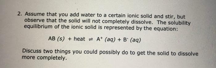 2. Assume that you add water to a certain ionic solid and stir, but
observe that the solid will not completely dissolve. The solubility
equilibrium of the ionic solid is represented by the equation:
AB (s) + heat A+ (aq) + B (aq)
Discuss two things you could possibly do to get the solid to dissolve
more completely.