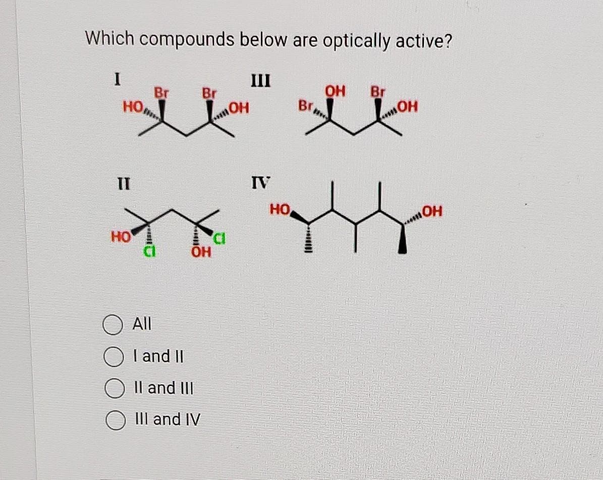 Which compounds below are optically active?
I
но,
II
HO
Br
Br
OH
All
I and II
II and III
III and IV
OH
III
IV
HO
Br,
OH Br
OH
OH
****!!