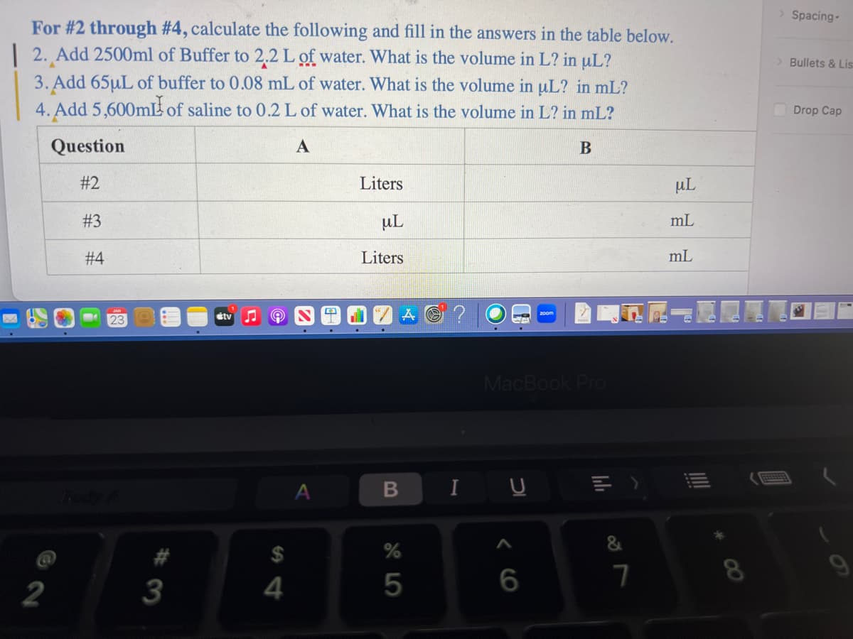 For #2 through #4, calculate the following and fill in the answers in the table below.
2. Add 2500ml of Buffer to 2.2 L of water. What is the volume in L? in uL?
3. Add 65µL of buffer to 0.08 mL of water. What is the volume in uL? in mL?
4. Add 5,600mL of saline to 0.2 L of water. What is the volume in L? in mL?
A
B
Question
#2
22
#3
#4
23
Rody A
#3
tv
9
$
4
A
Liters
μL
Liters
B
%
5
I
MacBook Pro
6
=>
&
7
uL
mL
mL
8
> Spacing-
> Bullets & Lis
Drop Cap