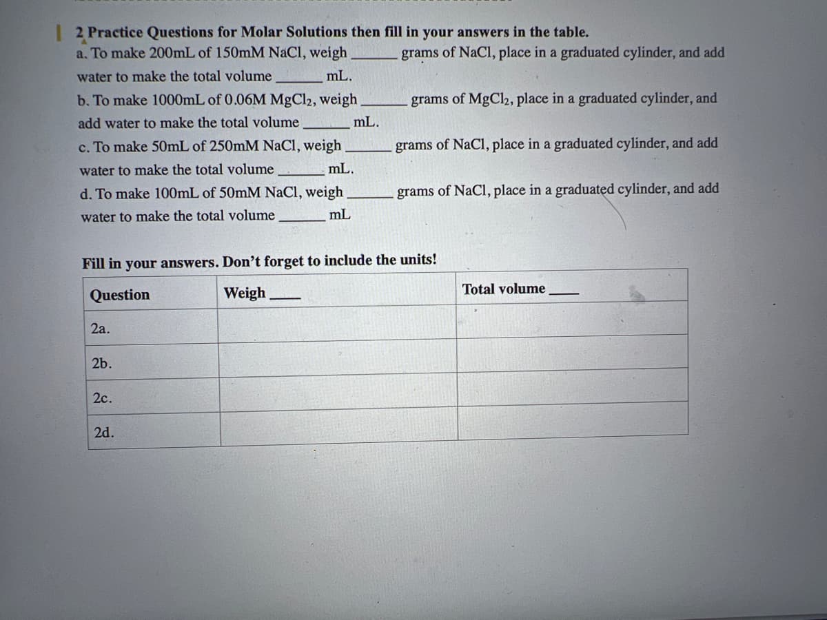 | 2 Practice Questions for Molar Solutions then fill in your answers in the table.
a. To make 200mL of 150mM NaCl, weigh
water to make the total volume
mL.
b. To make 1000mL of 0.06M MgCl2, weigh
add water to make the total volume
c. To make 50mL of 250mM NaCl, weigh
water to make the total volume
mL.
d. To make 100mL of 50mM NaCl, weigh
water to make the total volume
mL
2a.
2b.
2c.
mL.
Fill in your answers. Don't forget to include the units!
Question
Weigh
2d.
grams of NaCl, place in a graduated cylinder, and add
grams of MgCl2, place in a graduated cylinder, and
grams of NaCl, place in a graduated cylinder, and add
grams of NaCl, place in a graduated cylinder, and add
Total volume