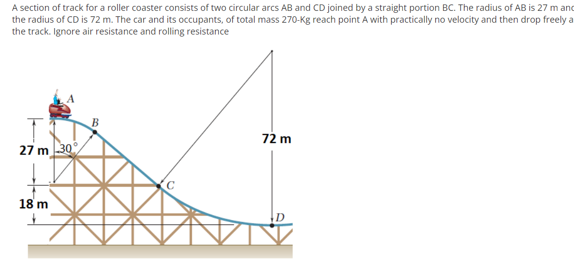 A section of track for a roller coaster consists of two circular arcs AB and CD joined by a straight portion BC. The radius of AB is 27 m and
the radius of CD is 72 m. The car and its occupants, of total mass 270-Kg reach point A with practically no velocity and then drop freely a
the track. Ignore air resistance and rolling resistance
B
72 m
27 m 30
18 m
|D
