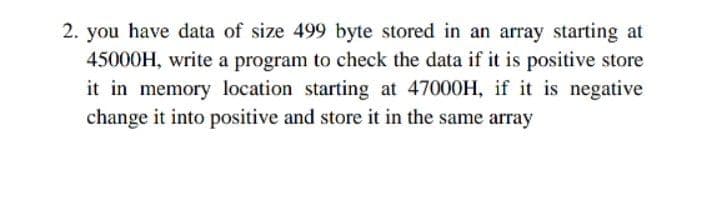2. you have data of size 499 byte stored in an array starting at
45000H, write a program to check the data if it is positive store
it in memory location starting at 47000H, if it is negative
change it into positive and store it in the same array
