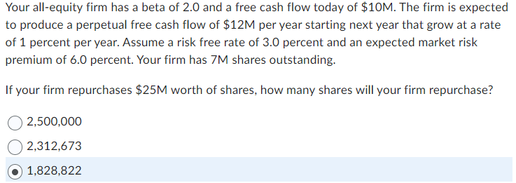 Your all-equity firm has a beta of 2.0 and a free cash flow today of $10M. The firm is expected
to produce a perpetual free cash flow of $12M per year starting next year that grow at a rate
of 1 percent per year. Assume a risk free rate of 3.0 percent and an expected market risk
premium of 6.0 percent. Your firm has 7M shares outstanding.
If your firm repurchases $25M worth of shares, how many shares will your firm repurchase?
2,500,000
2,312,673
1,828,822