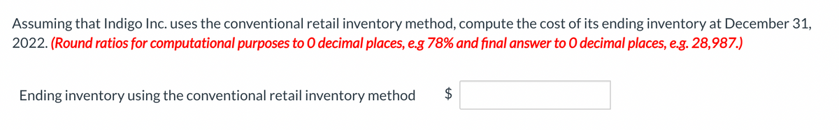 Assuming that Indigo Inc. uses the conventional retail inventory method, compute the cost of its ending inventory at December 31,
2022. (Round ratios for computational purposes to O decimal places, e.g 78% and final answer to O decimal places, e.g. 28,987.)
Ending inventory using the conventional retail inventory method $