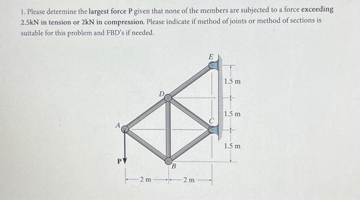 1. Please determine the largest force P given that none of the members are subjected to a force exceeding
2.5kN in tension or 2kN in compression. Please indicate if method of joints or method of sections is
suitable for this problem and FBD's if needed.
PV
2 m
B
2 m
1.5 m
1.5 m
1.5 m