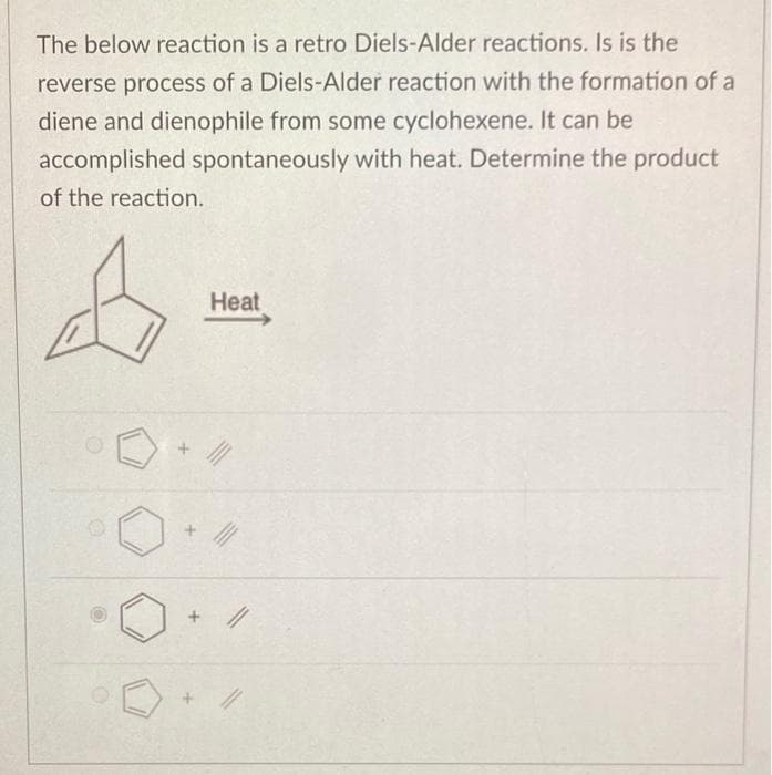 The below reaction is a retro Diels-Alder reactions. Is is the
reverse process of a Diels-Alder reaction with the formation of a
diene and dienophile from some cyclohexene. It can be
accomplished spontaneously with heat. Determine the product
of the reaction.
4
Heat