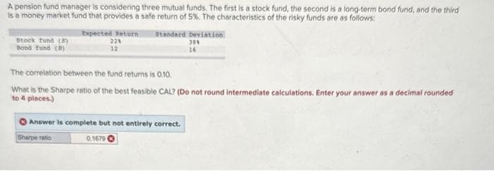 A pension fund manager is considering three mutual funds. The first is a stock fund, the second is a long-term bond fund, and the third
is a money market fund that provides a safe return of 5%. The characteristics of the risky funds are as follows:
Stock fund (5)
Bond fund (D)
Expected Return Standard deviation
30%
16
22%
12
The correlation between the fund returns is 0.10.
What is the Sharpe ratio of the best feasible CAL? (Do not round intermediate calculations. Enter your answer as a decimal rounded
to 4 places)
Answer is complete but not entirely correct.
Sharpe ratio
0.1679 €