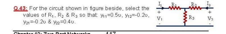 R2.
Q.43: For the circuit shown in figure beside, select the
values of R,, R2 & R3 so that: =0.50, y12=-0.2v.
Y21=-0.20 & y223D0.4v.
V1
R3
V2
Chenter 12. Tve Rert Net uerke
イイ7

