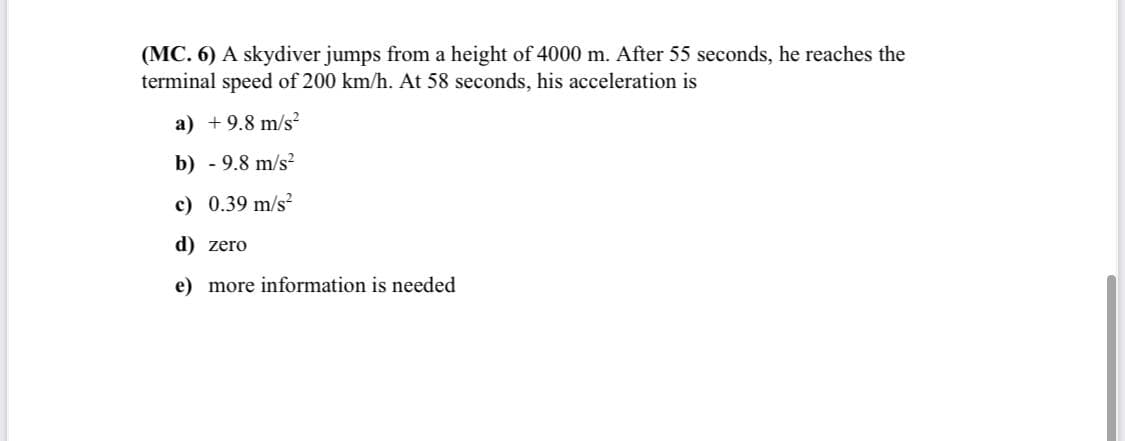 (MC. 6) A skydiver jumps from a height of 4000 m. After 55 seconds, he reaches the
terminal speed of 200 km/h. At 58 seconds, his acceleration is
a) +9.8 m/s?
b) - 9.8 m/s²
c) 0.39 m/s?
d) zero
e) more information is needed
