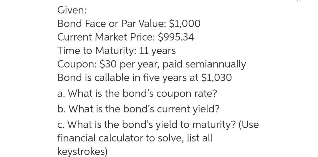 Given:
Bond Face or Par Value: $1,000
Current Market Price: $995.34
Time to Maturity: 11 years
Coupon: $30 per year, paid semiannually
Bond is callable in five years at $1,030
a. What is the bond's coupon rate?
b. What is the bond's current yield?
c. What is the bond's yield to maturity? (Use
financial calculator to solve, list all
keystrokes)
