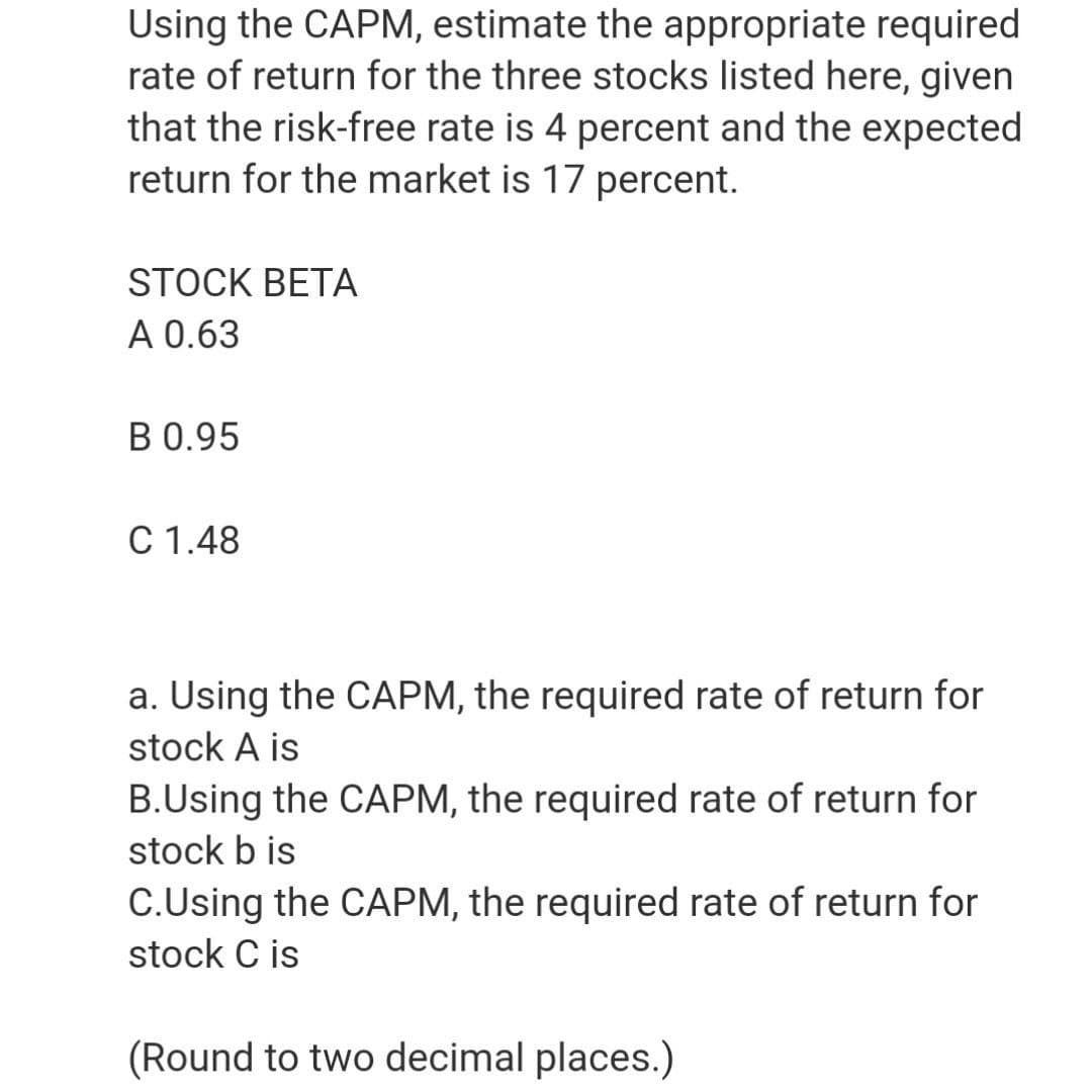 Using the CAPM, estimate the appropriate required
rate of return for the three stocks listed here, given
that the risk-free rate is 4 percent and the expected
return for the market is 17 percent.
STOCK BETA
A 0.63
B 0.95
C 1.48
a. Using the CAPM, the required rate of return for
stock A is
B.Using the CAPM, the required rate of return for
stock b is
C.Using the CAPM, the required rate of return for
stock C is
(Round to two decimal places.)
