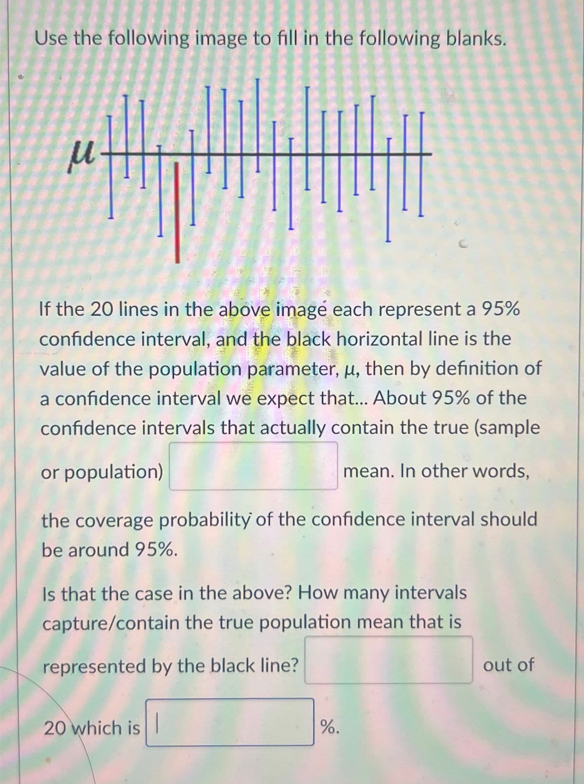 Use the following image to fill in the following blanks.
М
If the 20 lines in the above image each represent a 95%
confidence interval, and the black horizontal line is the
value of the population parameter, μ, then by definition of
a confidence interval we expect that... About 95% of the
confidence intervals that actually contain the true (sample
or population)
mean. In other words,
the coverage probability of the confidence interval should
be around 95%.
Is that the case in the above? How many intervals
capture/contain the true population mean that is
represented by the black line?
20 which is
%.
out of