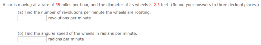 A car is moving at a rate of 58 miles per hour, and the diameter of its wheels is 2.3 feet. (Round your answers to three decimal places.)
(a) Find the number of revolutions per minute the wheels are rotating.
revolutions per minute
(b) Find the angular speed of the wheels in radians per minute.
radians per minute

