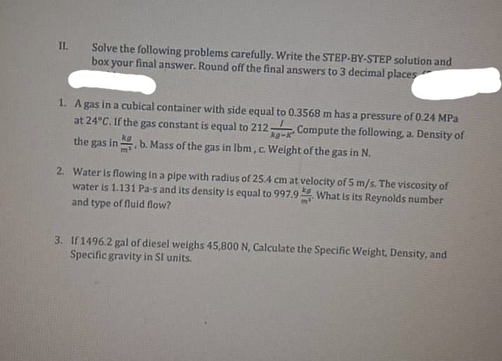 II.
Solve the following problems carefully. Write the STEP-BY-STEP solution and
box your final answer. Round off the final answers to 3 decimal places
1. A gas in a cubical container with side equal to 0.3568 m has a pressure of 0.24 MPa
at 24°C. If the gas constant is equal to 212 Compute the following, a. Density of
the gas in
,b. Mass of the gas in Ibm , c. Weight of the gas in N.
2. Water is flowing in a pipe with radius of 25.4 cm at velocity of 5 m/s. The viscosity of
water is 1.131 Pa-s and its density is equal to 997.9 What is its Reynolds number
and type of fluld flow?
3. If 1496.2 gal of diesel weighs 45,800 N, Calculate the Specific Weight, Density, and
Specific gravity in SI units.
