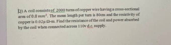 k) A coil consists of 2000 turns of copper wire having a cross-sectional
area of 0.8 mm2. The mean length per tum is 80cm and the resistivity of
copper is 0.02u 52-m. Find the resistance of the coil and power absorbed
by the coil when connected across 110v d.c. supply.
