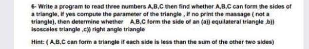 6- Write a program to read three numbers A,B,C then find whether A,B,C can form the sides of
a triangle, if yes compute the parameter of the triangle, if no print the massage ( not a
triangle), then determine whether A,B.C form the side of an (a)) equilateral triangle b)
isosceles triangle ,c)) right angle triangle
Hint: (A,B,C can form a triangle if each side is less than the sum of the other two sides)
