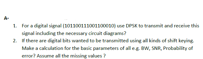 A-
1. For a digital signal (101100111001100010) use DPSK to transmit and receive this
signal including the necessary circuit diagrams?
2. If there are digital bits wanted to be transmitted using all kinds of shift keying.
Make a calculation for the basic parameters of all e.g. BW, SNR, Probability of
error? Assume all the missing values ?
