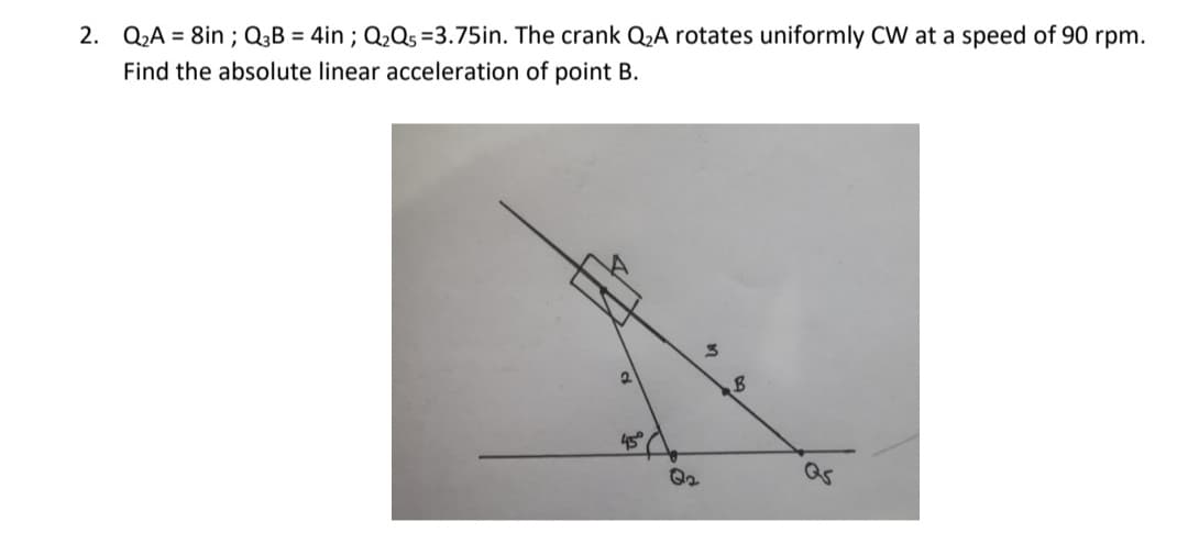 2. Q2A = 8in ; Q3B = 4in ; Q2Q5 =3.75in. The crank Q,A rotates uniformly CW at a speed of 90 rpm.
Find the absolute linear acceleration of point B.
45°
as
Q2
