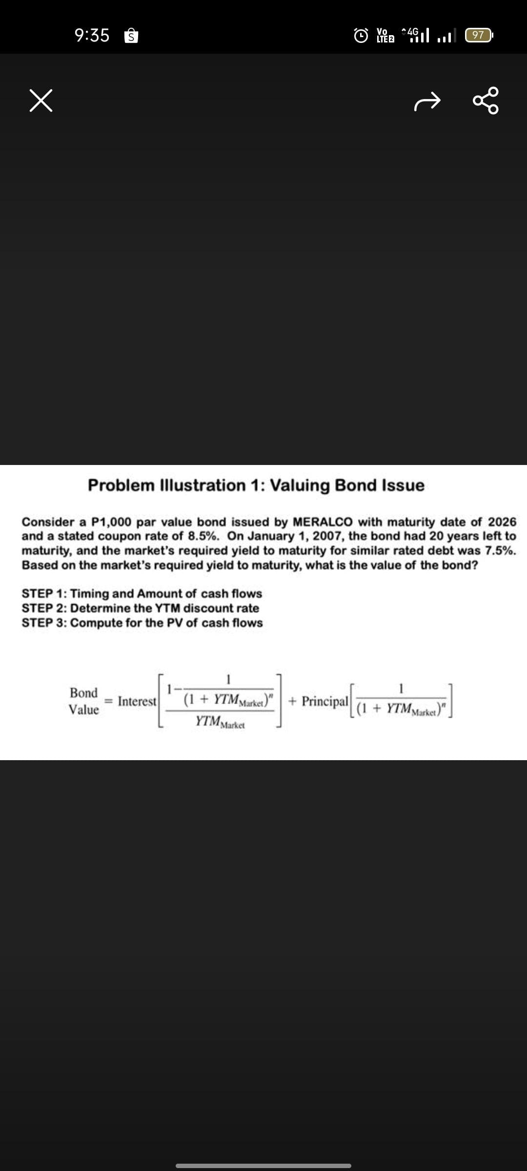 Vo
LTE 2
9:35
S
Problem Illustration 1: Valuing Bond Issue
Consider a P1,000 par value bond issued by MERALCO with maturity date of 2026
and a stated coupon rate of 8.5%. On January 1, 2007, the bond had 20 years left to
maturity, and the market's required yield to maturity for similar rated debt was 7.5%.
Based on the market's required yield to maturity, what is the value of the bond?
STEP 1: Timing and Amount of cash flows
STEP 2: Determine the YTM discount rate
STEP 3: Compute for the PV of cash flows
1
Bond
= Interest
Value
(1 + YTM Market)" + Principal
(1 + YTM Market)"
YTM Market
4G
97
go