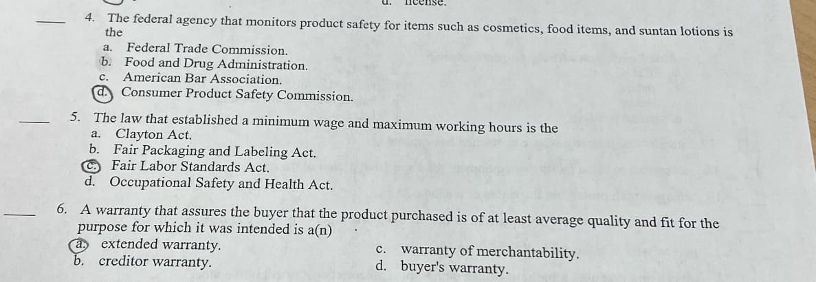 4. The federal agency that monitors product safety for items such as cosmetics, food items, and suntan lotions is
the
a.
Federal Trade Commission.
b.
Food and Drug Administration.
American Bar Association.
C.
d.
Consumer Product Safety Commission.
5. The law that established a minimum wage and maximum working hours is the
a.
Clayton Act.
b. Fair Packaging and Labeling Act.
CFair Labor Standards Act.
d. Occupational Safety and Health Act.
6. A warranty that assures the buyer that the product purchased is of at least average quality and fit for the
purpose for which it was intended is a(n)
a.
extended warranty.
c. warranty of merchantability.
creditor warranty.
d.
buyer's warranty.
b.